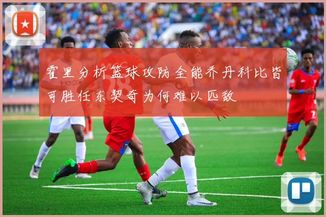 霍里分析篮球攻防全能乔丹科比皆可胜任东契奇为何难以匹敌