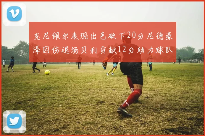 克尼佩尔表现出色砍下20分尼德豪泽因伤退场贝利贡献12分助力球队