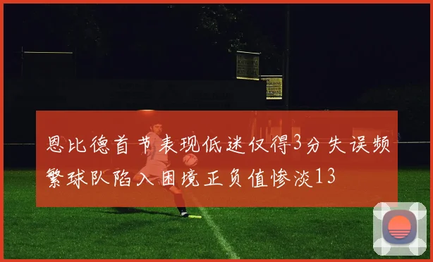 恩比德首节表现低迷仅得3分失误频繁球队陷入困境正负值惨淡13