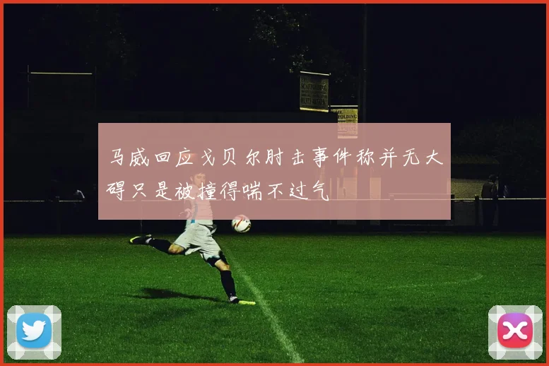 马威回应戈贝尔肘击事件称并无大碍只是被撞得喘不过气