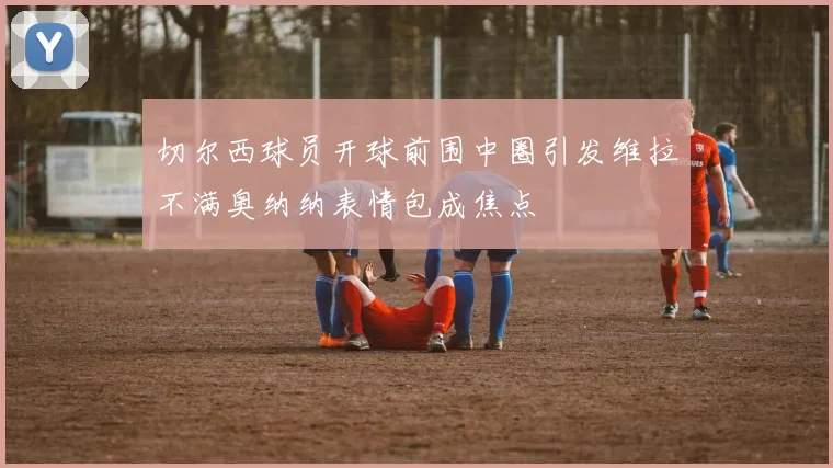 切尔西球员开球前围中圈引发维拉不满奥纳纳表情包成焦点