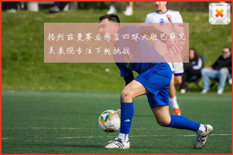 格列兹曼赛后感言四球大胜巴萨完美表现专注下轮挑战
