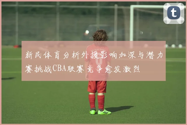 新民体育分析外援影响加深与潜力赛挑战CBA联赛竞争愈发激烈