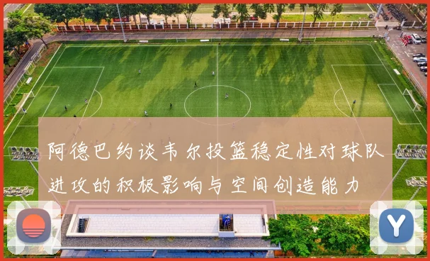 阿德巴约谈韦尔投篮稳定性对球队进攻的积极影响与空间创造能力