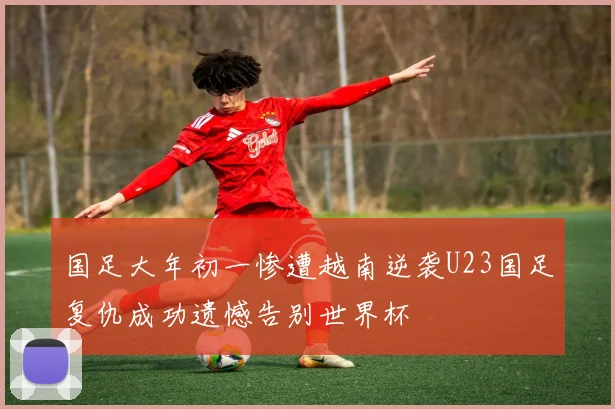 国足大年初一惨遭越南逆袭U23国足复仇成功遗憾告别世界杯