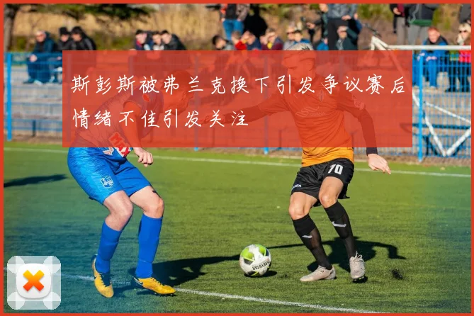 斯彭斯被弗兰克换下引发争议赛后情绪不佳引发关注