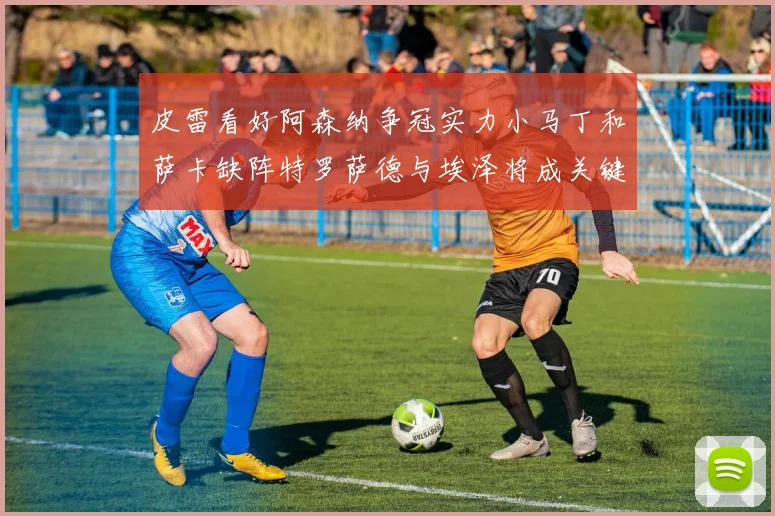 皮雷看好阿森纳争冠实力小马丁和萨卡缺阵特罗萨德与埃泽将成关键