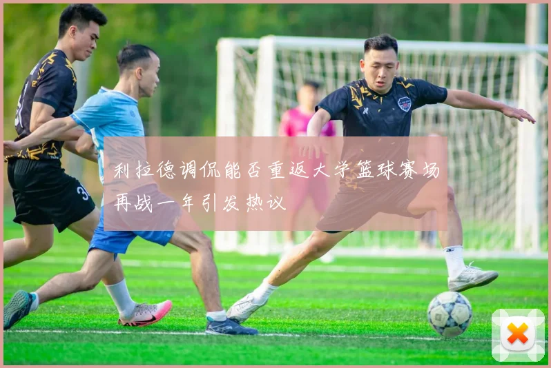 利拉德调侃能否重返大学篮球赛场再战一年引发热议