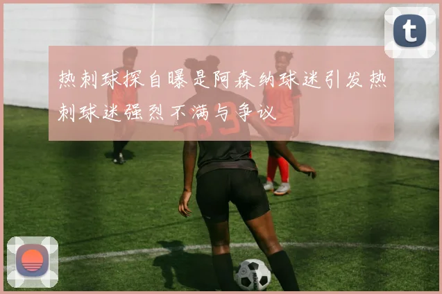 热刺球探自曝是阿森纳球迷引发热刺球迷强烈不满与争议
