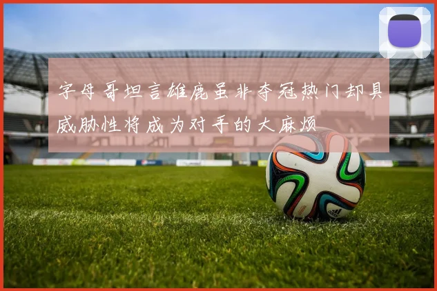 字母哥坦言雄鹿虽非夺冠热门却具威胁性将成为对手的大麻烦
