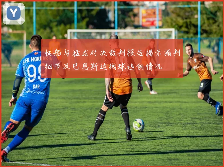 快船与猛龙对决裁判报告揭示漏判细节及巴恩斯边线球违例情况