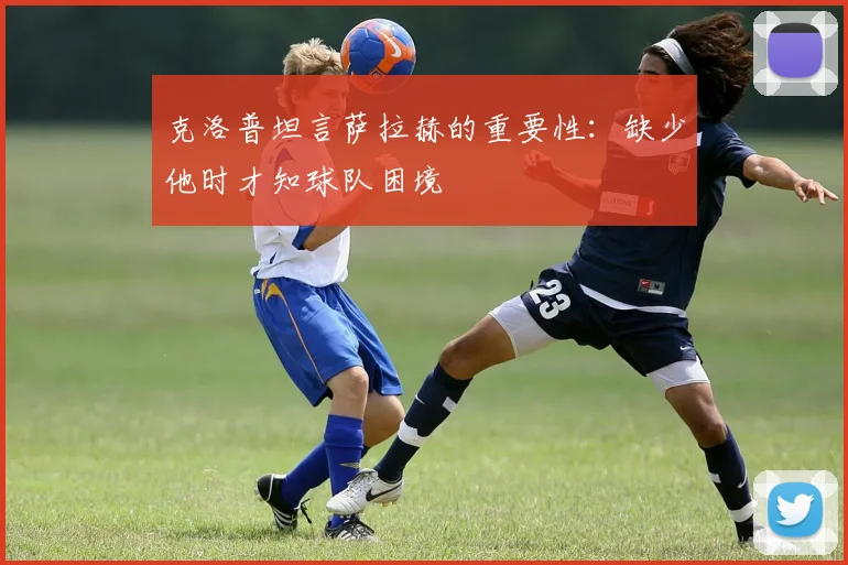 克洛普坦言萨拉赫的重要性：缺少他时才知球队困境