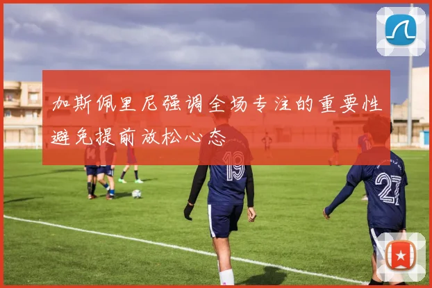 加斯佩里尼强调全场专注的重要性避免提前放松心态