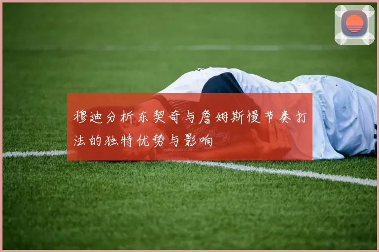 穆迪分析东契奇与詹姆斯慢节奏打法的独特优势与影响