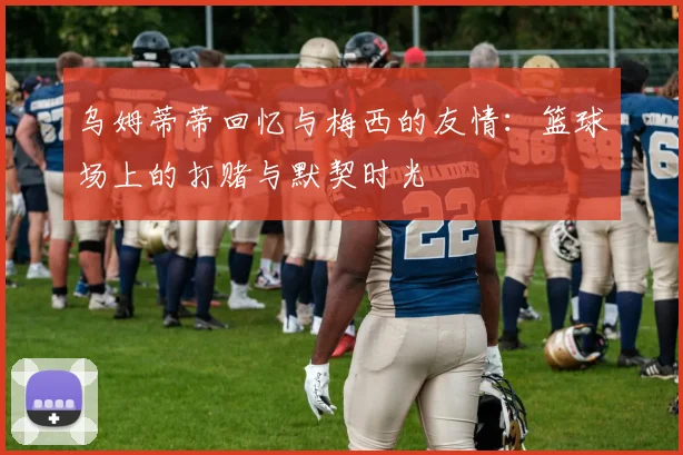 乌姆蒂蒂回忆与梅西的友情：篮球场上的打赌与默契时光