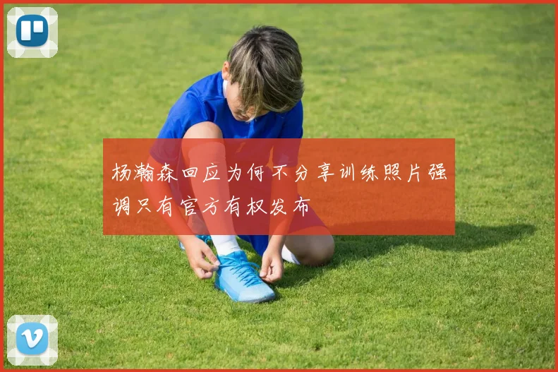 杨瀚森回应为何不分享训练照片强调只有官方有权发布