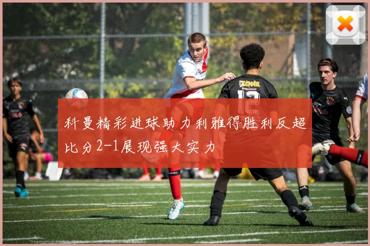 科曼精彩进球助力利雅得胜利反超比分2-1展现强大实力