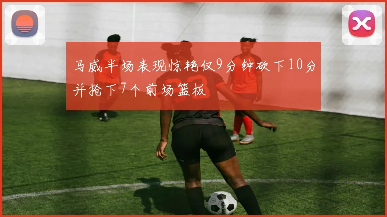 马威半场表现惊艳仅9分钟砍下10分并抢下7个前场篮板
