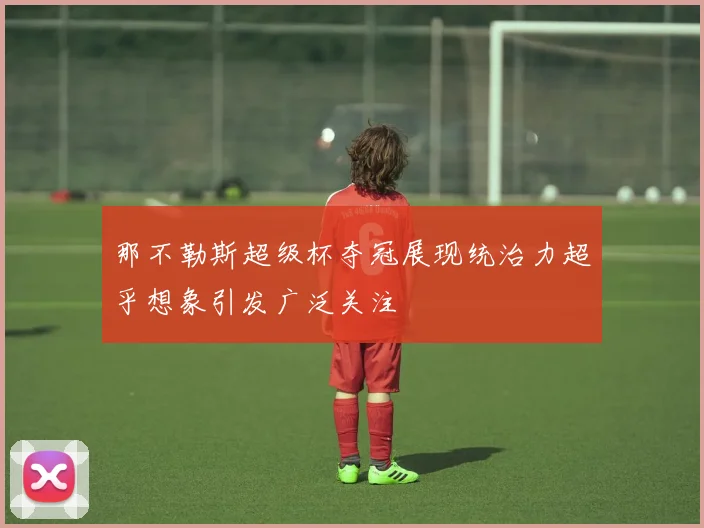 那不勒斯超级杯夺冠展现统治力超乎想象引发广泛关注