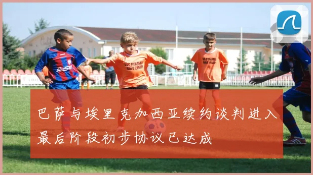 巴萨与埃里克加西亚续约谈判进入最后阶段初步协议已达成