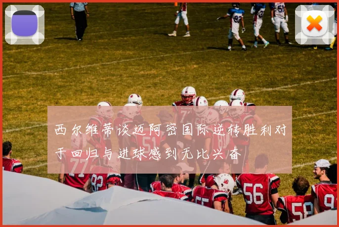 西尔维蒂谈迈阿密国际逆转胜利对于回归与进球感到无比兴奋