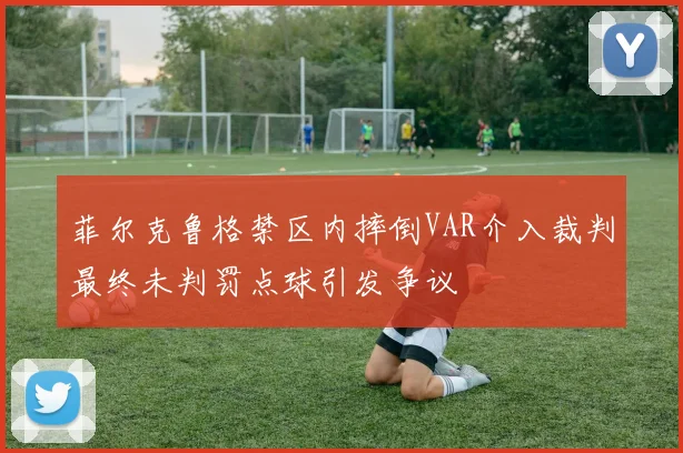 菲尔克鲁格禁区内摔倒VAR介入裁判最终未判罚点球引发争议