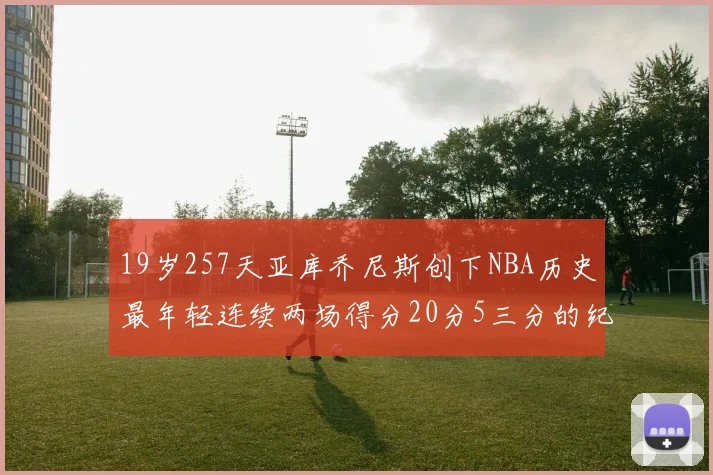 19岁257天亚库乔尼斯创下NBA历史最年轻连续两场得分20分5三分的纪录