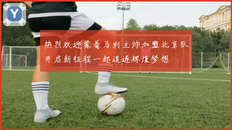 热烈欢迎蒙哥马利主帅加盟北京队开启新征程一起追逐辉煌梦想