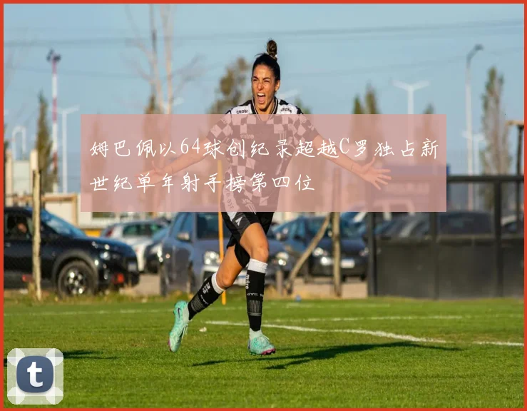 姆巴佩以64球创纪录超越C罗独占新世纪单年射手榜第四位