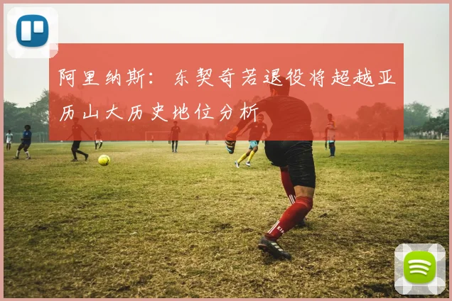 阿里纳斯：东契奇若退役将超越亚历山大历史地位分析