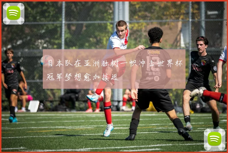日本队在亚洲独树一帜冲击世界杯冠军梦想愈加接近
