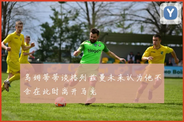 乌姆蒂蒂谈格列兹曼未来认为他不会在此时离开马竞