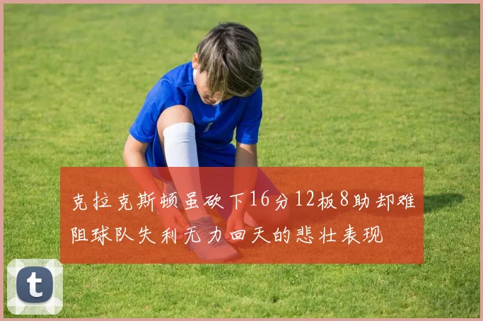 克拉克斯顿虽砍下16分12板8助却难阻球队失利无力回天的悲壮表现