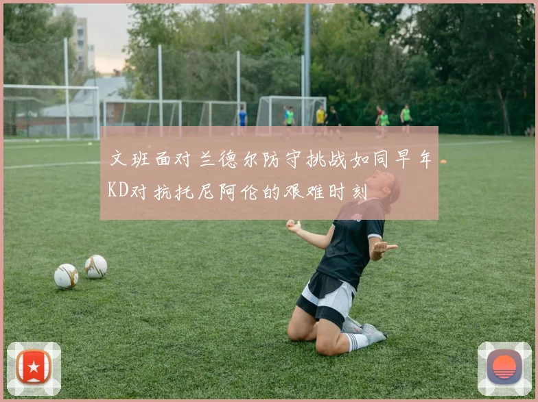 文班面对兰德尔防守挑战如同早年KD对抗托尼阿伦的艰难时刻