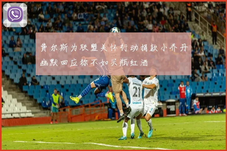 费尔斯为联盟关怀行动捐款小乔丹幽默回应称不如买瓶红酒