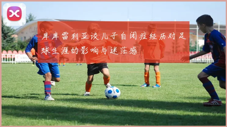 库库雷利亚谈儿子自闭症经历对足球生涯的影响与迷茫感