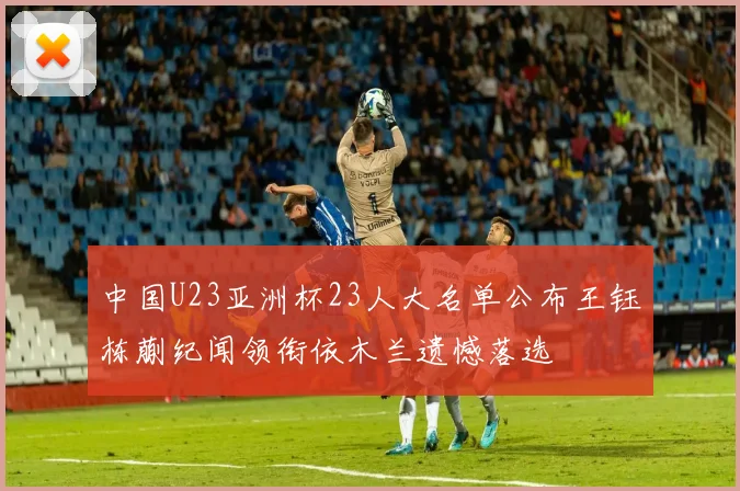 中国U23亚洲杯23人大名单公布王钰栋蒯纪闻领衔依木兰遗憾落选