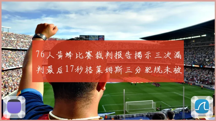 76人黄蜂比赛裁判报告揭示三次漏判最后17秒格莱姆斯三分犯规未被判罚