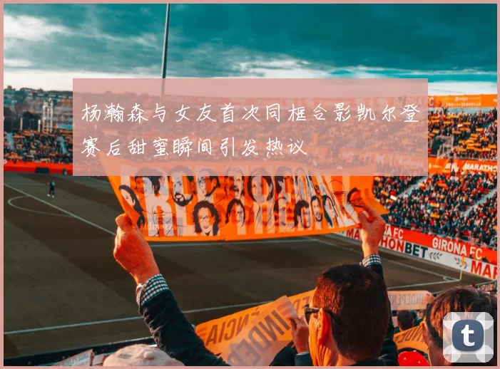 杨瀚森与女友首次同框合影凯尔登赛后甜蜜瞬间引发热议