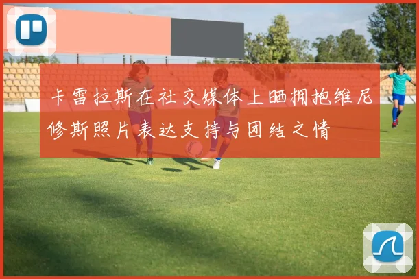 卡雷拉斯在社交媒体上晒拥抱维尼修斯照片表达支持与团结之情
