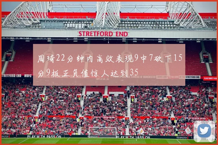 周琦22分钟内高效表现9中7砍下15分9板正负值惊人达到35