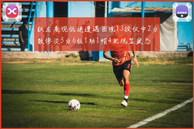 狄龙表现低迷遭遇困境13投仅中2分数惨淡5分6板1助1帽4犯规显疲态