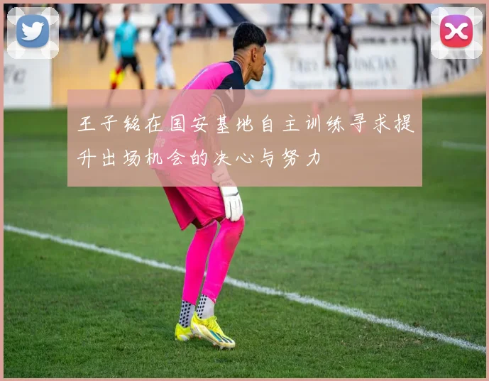 王子铭在国安基地自主训练寻求提升出场机会的决心与努力