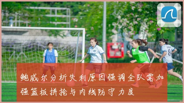 鲍威尔分析失利原因强调全队需加强篮板拼抢与内线防守力度
