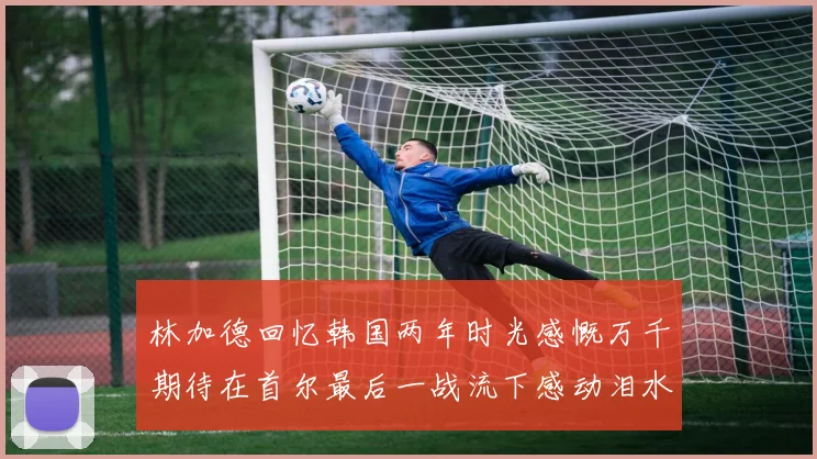 林加德回忆韩国两年时光感慨万千期待在首尔最后一战流下感动泪水