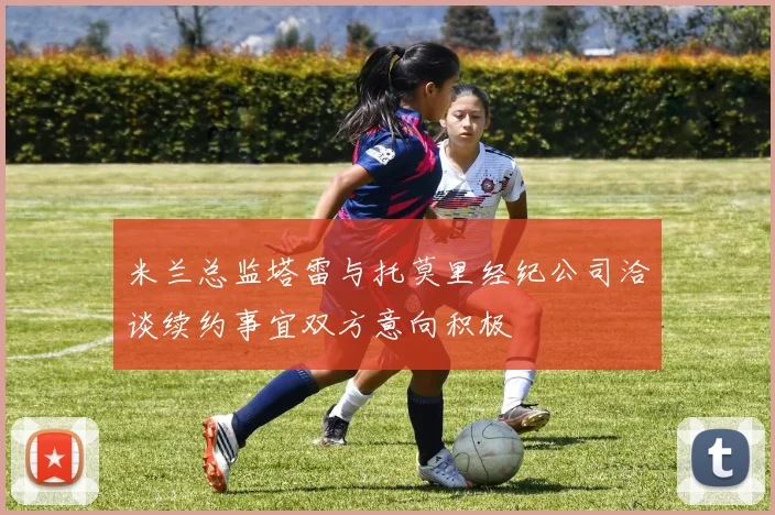 米兰总监塔雷与托莫里经纪公司洽谈续约事宜双方意向积极