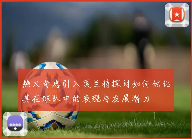 热火考虑引入莫兰特探讨如何优化其在球队中的表现与发展潜力