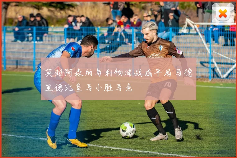 英超阿森纳与利物浦战成平局马德里德比皇马小胜马竞