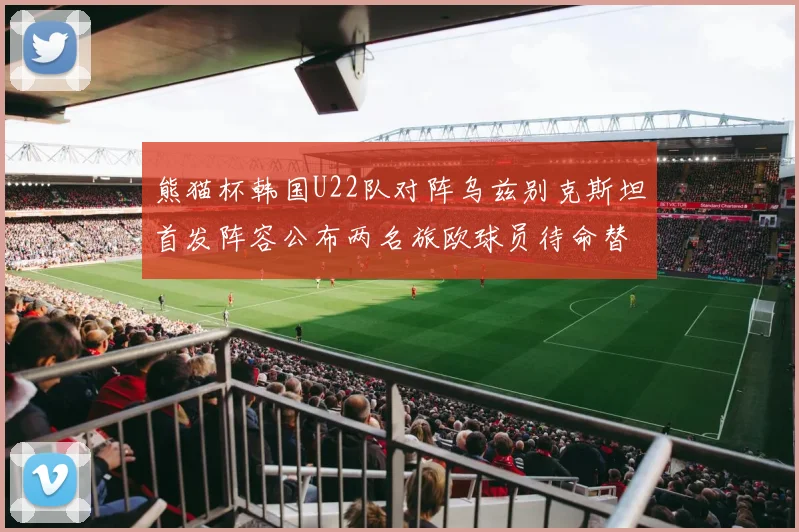 熊猫杯韩国U22队对阵乌兹别克斯坦首发阵容公布两名旅欧球员待命替补