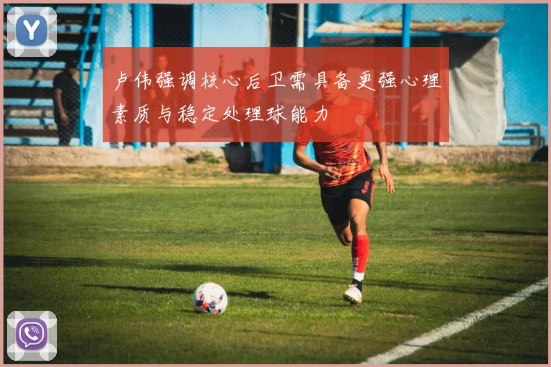 卢伟强调核心后卫需具备更强心理素质与稳定处理球能力